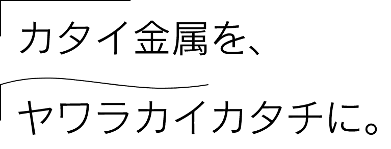 カタイ金属を、ヤワラカイカタチに。